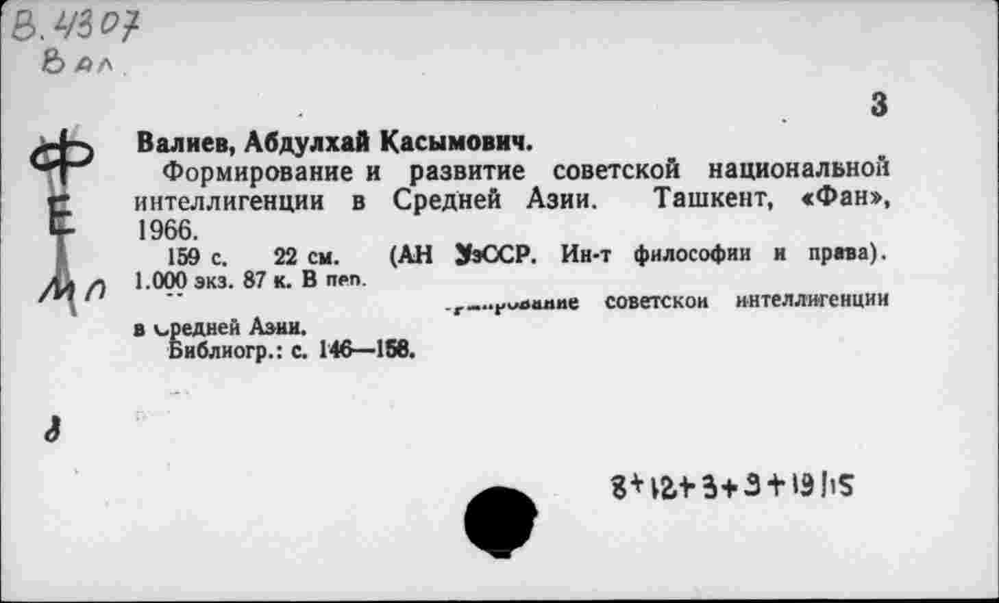 ﻿8.2/30?
& АЛ
з Валиев, Абдулхай Касымович.
Формирование и развитие советской национальной интеллигенции в Средней Азии. Ташкент, «Фан», 1966.
159 с. 22 см. (АН ЭэОСР. Ин-т философии и права). 1.000 экз. 87 к. В п₽п.
советской интеллигенции в вредней Азии.
Библиогр.: с. 146—156.
а
